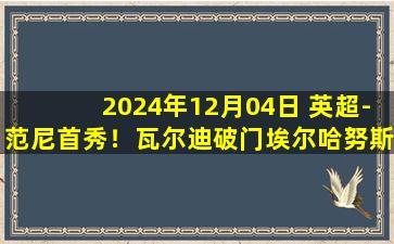 2024年12月04日 英超-范尼首秀！瓦尔迪破门埃尔哈努斯传射 莱斯特城3-1西汉姆